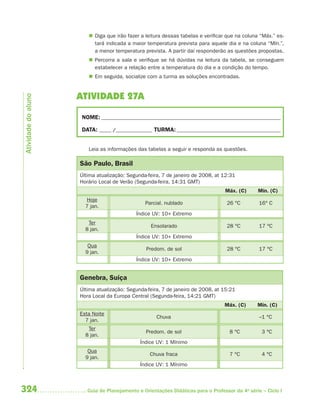  Diga que irão fazer a leitura dessas tabelas e verificar que na coluna “Máx.” es-
                          tará indicada a maior temperatura prevista para aquele dia e na coluna “Mín.”,
                          a menor temperatura prevista. A partir daí responderão as questões propostas.
                         Percorra a sala e verifique se há dúvidas na leitura da tabela, se conseguem
                          estabelecer a relação entre a temperatura do dia e a condição do tempo.
                         Em seguida, socialize com a turma as soluções encontradas.


                     ATIVIDADE 27A
Atividade do aluno




                      NOME: __________________________________________________________________________

                      DATA: _____ /_______________ TURMA: ___________________________________________


                        Leia as informações das tabelas a seguir e responda as questões.

                     São Paulo, Brasil
                     Última atualização: Segunda-feira, 7 de janeiro de 2008, at 12:31
                     Horário Local de Verão (Segunda-feira, 14:31 GMT)
                                                                                  Máx. (C)      Mín. (C)
                       Hoje
                                                Parcial. nublado                   26 °C         16° C
                       7 jan.
                                            Índice UV: 10+ Extremo
                        Ter
                                                   Ensolarado                      28 °C         17 °C
                       8 jan.
                                            Índice UV: 10+ Extremo
                        Qua
                                                 Predom. de sol                    28 °C         17 °C
                       9 jan.
                                            Índice UV: 10+ Extremo


                     Genebra, Suíça
                     Última atualização: Segunda-feira, 7 de janeiro de 2008, at 15:21
                     Hora Local da Europa Central (Segunda-feira, 14:21 GMT)
                                                                                  Máx. (C)      Mín. (C)
                     Esta Noite
                                                     Chuva                                       –1 °C
                       7 jan.
                        Ter
                                                Predom. de sol                      8 °C          3 °C
                       8 jan.
                                              Índice UV: 1 Mínimo
                        Qua
                                                  Chuva fraca                       7 °C          4 °C
                       9 jan.
                                              Índice UV: 1 Mínimo



324                     Guia de Planejamento e Orientações Didáticas para o Professor da 4a série – Ciclo I
 