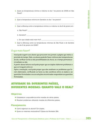 Atividade do aluno
    1. Quais as temperaturas mínima e máxima no dia 7 de janeiro de 2008 em São
       Paulo?


    2. Qual a temperatura mínima em Genebra no dia 7 de janeiro?


    3. Qual a diferença entre a temperatura mínima e a máxima no dia 8 de janeiro em:

       a. São Paulo?

       b. Genebra?

       c. Em que cidade está mais frio?
    4. Qual a diferença entre as temperaturas mínimas de São Paulo e de Genebra
       no dia 9 de janeiro de 2008?


O que mais fazer?
   Você pode sugerir aos alunos que procurem nos jornais a página que indica a
   previsão do tempo. Nela, os alunos poderão fazer a leitura das temperaturas
   do dia, verificar se há ou não possibilidades de chuva, se o tempo permanece-
   rá nublado ou não.
   A partir dessa leitura você pode propor que as duplas elaborem problemas e
   que os troquem entre si.
   Após a resolução, você pode propor que eles analisem os problemas que fo-
   ram elaborados, verificando se havia ou não coerência entre os dados e as
   questões formuladas e se as soluções encontradas respondiam as questões
   formuladas.


ATIVIDADE 28: DIFERENTES PAÍSES,
DIFERENTES MOEDAS: QUANTO VALE O REAL?

Objetivos
     Estabelecer a equivalência entre moedas de vários países.
     Resolver problemas utilizando moedas de diferentes países.


Planejamento
     Como organizar os alunos? Em duplas.
     Quais os materiais necessários? Cópias da Atividade 28A.



Guia de Planejamento e Orientações Didáticas para o Professor da 4a série – Ciclo I     325
 