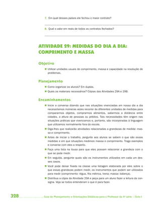 7. Em qual desses países ele fechou o maior contrato?


         8. Qual o valor em reais de todos os contratos fechados?




      ATIVIDADE 29: MEDIDAS DO DIA A DIA:
      COMPRIMENTO E MASSA

      Objetivo
          Utilizar unidades usuais de comprimento, massa e capacidade na resolução de
           problemas.


      Planejamento
          Como organizar os alunos? Em duplas.
          Quais os materiais necessários? Cópias das Atividades 29A e 29B.


      Encaminhamentos
          Inicie a conversa dizendo que nas situações vivenciadas em nosso dia a dia
           necessitamos inúmeras vezes recorrer às diferentes unidades de medidas para
           compararmos objetos, comprarmos alimentos, sabermos a distância entre
           cidades, a altura de pessoas ou prédios. Tais necessidades têm origem nas
           situações práticas que vivenciamos e, portanto, são incorporadas à linguagem
           que utilizamos normalmente fora da escola.
          Diga-lhes que realizarão atividades relacionadas a grandezas de medida: mas-
           sa e comprimento.
          Antes de iniciar o trabalho, pergunte aos alunos se sabem o que são essas
           medidas e em que situações medimos massa e comprimento. Traga exemplos
           e converse com eles a respeito.
          Faça uma lista na lousa para que eles possam relacionar a grandeza com o
           que se pode medir.
          Em seguida, pergunte quais são os instrumentos utilizados em cada um des-
           ses casos.
          Você pode deixar fixada na classe uma listagem elaborada por eles sobre o
           que essas grandezas podem medir, os instrumentos que podem ser utilizados
           para medir (comprimento: régua, fita métrica, trena; massa: balança).
          Distribua a cópia da Atividade 29A e peça para um aluno fazer a leitura da con-
           signa. Veja se todos entenderam o que é para fazer.




328     Guia de Planejamento e Orientações Didáticas para o Professor da 4a série – Ciclo I
 