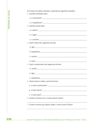 Atividade do aluno
                     Com base nos dados indicados, responda as seguintes questões:
                     1. Quantas toneladas pesa:

                        a. o rinoceronte?

                        b. o hipopótamo?
                     2. Quantos quilos pesa:

                        a. a zebra?

                        b. o tigre?

                        c. o camelo?
                     3. Qual a altura dos seguintes animais:

                        a. tigre

                        b. hipopótamo

                        c. camelo

                        d. zebra
                     4. Qual o comprimento dos seguintes animais:

                        a. camelo

                        b. tigre

                        c. hipopótamo
                     5. Observando os dados, qual animal tem:

                        a. o maior comprimento?

                        b. a maior altura?

                        c. o maior peso?
                     6. Existem animais com a mesma altura? Quais?


                     7. Existem animais que podem atingir o mesmo peso? Quais?




330                  Guia de Planejamento e Orientações Didáticas para o Professor da 4a série – Ciclo I
 