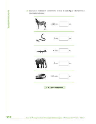Atividade do aluno
                     2. Observe as medidas de comprimento ao lado de cada figura e transforme-as
                        na unidade solicitada:




                                                         2,20 m =                 cm




                                                            3m=                   cm




                                                           8 cm =                 m




                                                            6m=                   cm




                                                        375 cm =                  m




                                                 1 m = 100 centímetros




332                  Guia de Planejamento e Orientações Didáticas para o Professor da 4a série – Ciclo I
 
