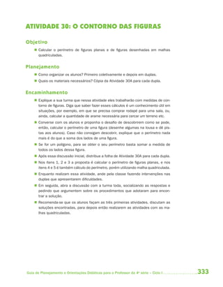 ATIVIDADE 30: O CONTORNO DAS FIGURAS

Objetivo
     Calcular o perímetro de figuras planas e de figuras desenhadas em malhas
      quadriculadas.


Planejamento
     Como organizar os alunos? Primeiro coletivamente e depois em duplas.
     Quais os materiais necessários? Cópia da Atividade 30A para cada dupla.


Encaminhamento
     Explique a sua turma que nessa atividade eles trabalharão com medidas de con-
      torno de figuras. Diga que saber fazer esses cálculos é um conhecimento útil em
      situações, por exemplo, em que se precisa comprar rodapé para uma sala, ou,
      ainda, calcular a quantidade de arame necessária para cercar um terreno etc.
     Converse com os alunos e proponha o desafio de descobrirem como se pode,
      então, calcular o perímetro de uma figura (desenhe algumas na lousa e dê pis-
      tas aos alunos). Caso não consigam descobrir, explique que o perímetro nada
      mais é do que a soma dos lados de uma figura.
     Se for um polígono, para se obter o seu perímetro basta somar a medida de
      todos os lados dessa figura.
     Após essa discussão inicial, distribua a folha de Atividade 30A para cada dupla.
     Nos itens 1, 2 e 3 a proposta é calcular o perímetro de figuras planas, e nos
      itens 4 e 5 é também cálculo do perímetro, porém utilizando malha quadriculada.
     Enquanto realizam essa atividade, ande pela classe fazendo intervenções nas
      duplas que apresentarem dificuldades.
     Em seguida, abra a discussão com a turma toda, socializando as respostas e
      pedindo que argumentem sobre os procedimentos que adotaram para encon-
      trar a solução.
     Recomenda-se que os alunos façam as três primeiras atividades, discutam as
      soluções encontradas, para depois então realizarem as atividades com as ma-
      lhas quadriculadas.




Guia de Planejamento e Orientações Didáticas para o Professor da 4a série – Ciclo I      333
 