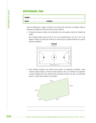 Atividade do aluno
                     ATIVIDADE 30A

                      NOME: __________________________________________________________________________

                      DATA: _____ /_______________ TURMA: ___________________________________________


                        Leia os problemas a seguir e discuta uma forma de encontrar a solução. Não se
                        esqueça de registrar esse percurso no seu caderno.
                        1. O desenho abaixo mostra as dimensões de uma quadra oficial de futebol de
                           salão.
                           Sua medida pode variar de 25 a 42 m de comprimento e de 15 a 22 m de
                           largura. Quais os contornos máximo e mínimo que a quadra poderá ter a partir
                           dessas medidas?
                                                           Futsal
                                                            25 a 42 m




                                                                                    15 a 22 m
                                                         Espaço mínimo = 1 m



                        2. Uma pessoa comprou um terreno que possui as seguintes medidas, como
                           mostra a figura abaixo. O terreno está cercado, mas o sr. Antônio vai substituir
                           o arame farpado por tela. Quanto ele precisará comprar de tela, se pretende
                           deixar 1 metro para colocar um portão?

                                                          40 m


                                                                                                30 m


                                    20 m




                                           25 m                      35 m




334                     Guia de Planejamento e Orientações Didáticas para o Professor da 4a série – Ciclo I
 