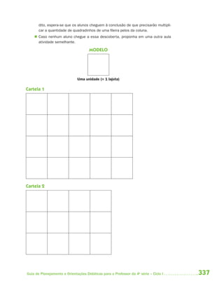 dito, espera-se que os alunos cheguem à conclusão de que precisarão multipli-
       car a quantidade de quadradinhos de uma fileira pelos da coluna.
     Caso nenhum aluno chegue a essa descoberta, proponha em uma outra aula
      atividade semelhante.

                                     MODELO




                              Uma unidade (= 1 lajota)

Cartela 1




Cartela 2




Guia de Planejamento e Orientações Didáticas para o Professor da 4a série – Ciclo I    337
 