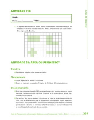 Atividade do aluno
ATIVIDADE 31B

 NOME: __________________________________________________________________________

 DATA: _____ /_______________ TURMA: ___________________________________________


    1. As figuras destacadas na malha abaixo representam diferentes espaços de
       uma casa. Calcule a área de cada uma delas, considerando que cada quadra-
       dinho representa 1 metro.




ATIVIDADE 32: ÁREA OU PERÍMETRO?

Objetivo
     Estabelecer relação entre área e perímetro.


Planejamento
     Como organizar os alunos? Em duplas.
     Quais os materiais necessários? Cópias da Atividade 32A e calculadoras.


Encaminhamento
     Distribua cópia da Atividade 32A para os alunos e, em seguida, pergunte o que
      significa a imagem contida na folha. Pergunte se já viram figuras desse tipo,
      onde e para que serve.
     Se nenhum dos alunos souber, informe que se trata de uma representação de
      uma casa ou apartamento que os engenheiros ou arquitetos fazem para mos-
      trar como o espaço se dividirá. Informe-os que esse tipo de desenho chama-se
      planta baixa, e é como se estivesse olhando a casa ou o apartamento de cima
      e uma fotografia fosse tirada dessa posição.



Guia de Planejamento e Orientações Didáticas para o Professor da 4a série – Ciclo I   339
 