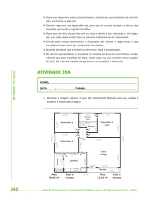  Peça que observem cada compartimento, solicitando que localizem os dormitó-
                          rios, a cozinha, a sala etc.
                         Escolha algumas das dependências para que os alunos realizem a leitura das
                          medidas ajustando o significado delas.
                         Peça que um dos alunos leia em voz alta a tarefa a ser realizada e, em segui-
                          da, que cada dupla então faça os cálculos utilizando-se de calculadora.
                         Circule pela classe observando a discussão dos alunos e registrando o que
                          considerar importante ser comentado no coletivo.
                         Quando perceber que a maioria já terminou, faça a socialização.
                         Os alunos apresentarão o resultado da medida da área dos dormitórios; então,
                          informe que para medidas de área, neste caso, se usa o termo metro quadra-
                          do (m2). No caso da medida do perímetro, a unidade é o metro (m).



                     ATIVIDADE 32A
Atividade do aluno




                      NOME: __________________________________________________________________________

                      DATA: _____ /_______________ TURMA: ___________________________________________


                        1. Observe a imagem abaixo. O que ela representa? Discuta com seu colega e
                           escreva a conclusão a seguir.




                                                    2,80                             2,00                            2,80
                                                                      1,40




                                                                                    Banheiro
                                                                                      suíte

                                                  Dormitório 2                                                  Dormitório 1
                                      3,10




                                                                                       2,00
                                                                      0,70




                                                                                                                   suíte
                                                                                                                               4,00


                                                                                           Banheiro
                                                                                                       1,60
                                                                             1,70




                                                                                                0,80




                                                    2,80
                               9,00




                                                                                                                                        8,50




                                                                                                        4,90
                                                  Dormitório 3
                                      3,10




                                                                      2,40




                                                                                                                 Sala
                                      0,90                   3,00                                               Living
                                                                                                                               4,20
                                       Serviços

                                                  2,50




                                                                                    2,50




                                                            Cozinha

                                                                                                                  3,80
                                                                                                                                 0,50




                                                                                                               Terraço
                                                                                                                       3,90
                               Área                      Sem o                  8,00                            Área        Com o
                             70,05 m2                    terraço                                              72.00 m2      terraço



340                     Guia de Planejamento e Orientações Didáticas para o Professor da 4a série – Ciclo I
 