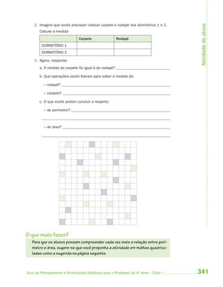 Atividade do aluno
    2. Imagine que vocês precisam colocar carpete e rodapé nos dormitórios 1 e 2.
       Calcule a medida:
                               Carpete                 Rodapé
         DORMITÓRIO 1
         DORMITÓRIO 2

    3. Agora, responda:
       a. A medida do carpete foi igual à do rodapé?

       b. Que operações vocês fizeram para saber a medida do:

          – rodapé?

          – carpete?

       c. O que vocês podem concluir a respeito:

          – de perímetro?



          – de área?




O que mais fazer?
   Para que os alunos possam compreender cada vez mais a relação entre perí-
   metro e área, sugere-se que você proponha a atividade em malhas quadricu-
   ladas como a sugerida na página seguinte.



Guia de Planejamento e Orientações Didáticas para o Professor da 4a série – Ciclo I   341
 