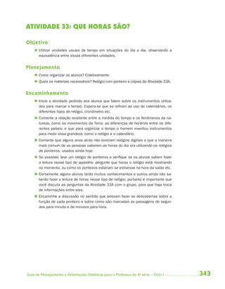 ATIVIDADE 33: QUE HORAS SÃO?

Objetivo
     Utilizar unidades usuais de tempo em situações do dia a dia, observando a
      equivalência entre essas diferentes unidades.


Planejamento
     Como organizar os alunos? Coletivamente.
     Quais os materiais necessários? Relógio com ponteiro e cópias da Atividade 33A.


Encaminhamento
     Inicie a atividade pedindo aos alunos que falem sobre os instrumentos utiliza-
      dos para marcar o tempo. Espera-se que se refiram ao uso de calendários, os
      diferentes tipos de relógio, cronômetro etc.
     Comente a relação existente entre a medida do tempo e os fenômenos da na-
      tureza, como os movimentos da Terra; as diferenças de horários entre os dife-
      rentes países; e que para organizar o tempo o homem inventou instrumentos
      para medir essa grandeza, como o relógio e o calendário.
     Comente que alguns anos atrás não existiam relógios digitais e que a maneira
      mais comum de as pessoas saberem as horas do dia era utilizando os relógios
      de ponteiros, usados ainda hoje.
     Se possível, leve um relógio de ponteiros e verifique se os alunos sabem fazer
      a leitura nesse tipo de aparelho: pergunte que horas o relógio está mostrando
      no momento, ou como os ponteiros estariam se estivesse na hora da saída etc.
     Certamente alguns alunos terão muitos conhecimentos e outros ainda não sa-
      berão fazer a leitura de horas nesse tipo de relógio; portanto é importante que
      você discuta as perguntas da Atividade 33A com o grupo, para que haja troca
      de informações entre eles.
     Encaminhe a discussão no sentido que possam fazer as descobertas sobre a
      função de cada ponteiro e sobre como são marcadas as passagens de segun-
      dos para minuto e de minutos para hora.




Guia de Planejamento e Orientações Didáticas para o Professor da 4a série – Ciclo I     343
 