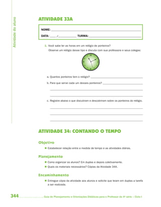 Atividade do aluno
                     ATIVIDADE 33A

                      NOME: __________________________________________________________________________

                      DATA: _____ /_______________ TURMA: ___________________________________________


                        1. Você sabe ler as horas em um relógio de ponteiros?
                           Observe um relógio desse tipo e discuta com sua professora e seus colegas:




                          a. Quantos ponteiros tem o relógio?

                          b. Para que serve cada um desses ponteiros?




                          c. Registre abaixo o que discutiram e descobriram sobre os ponteiros do relógio.




                     ATIVIDADE 34: CONTANDO O TEMPO

                     Objetivo
                         Estabelecer relação entre a medida de tempo e as atividades diárias.


                     Planejamento
                         Como organizar os alunos? Em duplas e depois coletivamente.
                         Quais os materiais necessários? Cópias da Atividade 34A.


                     Encaminhamento
                         Entregue cópia da atividade aos alunos e solicite que leiam em duplas a tarefa
                          a ser realizada.



344                     Guia de Planejamento e Orientações Didáticas para o Professor da 4a série – Ciclo I
 