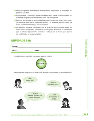  Passe nos grupos para observar as discussões, registrando as que julgar im-
      portante socializar.
     Após cerca de 10 minutos, abra a discussão com a classe toda convidando ini-
      cialmente um grupo para ler as conclusões a que chegaram.
     Pergunte aos demais se há opiniões divergentes. Caso isso ocorra, abra espa-
      ço para que debatam as diferentes opiniões. Vá anotando as conclusões na
      lousa, sem fazer intervenção nesse momento.
     Em seguida, entregue a Atividade 34B e faça uma leitura compartilhada do
      texto, dando pausas para comentários que surgirem. Confronte as conclusões
      com as informações contidas no texto e verifique com a classe quais devem
      ser modificadas ou as que ampliam.




                                                                                       Atividade do aluno
ATIVIDADE 34A

 NOME: __________________________________________________________________________

 DATA: _____ /_______________ TURMA: ___________________________________________


    O relógio de um escritório marcava o seguinte horário:




    Quando Roseli perguntou as horas, três pessoas responderam da seguinte forma:


                        Que
                     horas são?
                                                        Quinze
                                                     para as três.




                             Catorze
                       horas e quarenta e                 Duas
                         cinco minutos.               e quarenta e
                                                          cinco




Guia de Planejamento e Orientações Didáticas para o Professor da 4a série – Ciclo I   345
 