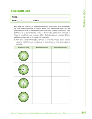 Atividade do aluno
ATIVIDADE 35A

 NOME: __________________________________________________________________________

 DATA: _____ /_______________ TURMA: ___________________________________________


    Você sabe que o dia tem 24 horas e que esse é o tempo que a Terra demora para
    dar uma volta em torno de si mesma? Assim, para informar as horas com pre-
    cisão são marcadas as diferenças dos horários antes e depois do meio-dia. Des-
    sa forma, ao se passar das 12 horas, ou do meio-dia, continua-se contando as
    horas na sequência: treze horas (ou 1 hora da tarde), catorze horas (ou 2 horas
    da tarde), e assim até as 24 horas – ou meia-noite.
    1. Com base nessas informações, verifique as horas nos relógios abaixo e escre-
       va como você informaria uma pessoa se fosse antes do meio-dia e depois do
       meio-dia.

          Que horas são?            Antes do meio-dia           Depois do meio-dia




Guia de Planejamento e Orientações Didáticas para o Professor da 4a série – Ciclo I   349
 