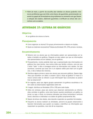  Além do mais, a partir da escolha das tabelas os alunos poderão criar
          novos problemas que servirão como banco de questões, posicionando-se
          assim no papel de formuladores de problemas no momento em que fazem
          a seleção dos dados, elaboram questões e verificam se estas são coe-
          rentes com os dados.


      ATIVIDADE 37: LEITURA DE GRÁFICOS
      Objetivo
          Ler gráficos de coluna ou barra.


      Planejamento
          Como organizar os alunos? Em grupo primeiramente e depois em duplas.
          Quais os materiais necessários? Cópias da Atividade 37A, 37B, jornais e revistas.


      Encaminhamento
          Retome com os alunos que as informações podem ser apresentadas em ta-
           belas e também em gráficos. Pergunte se eles sabem por que as informações
           são apresentadas ora em tabelas, ora em gráficos.
          Provavelmente, muitos poderão dizer que a apresentação das informações em
           gráficos fica mais bonita, mas outros dirão que facilita a leitura, uma vez que
           o leitor “bate” o olho e consegue extrair as informações com rapidez. Se isso
           acontecer, comente que esse sim é um objetivo válido para lidar com os gráfi -
           cos, e não a beleza dos mesmos.
          Distribua alguns jornais e peça aos alunos que procurem gráficos. Depois diga-
           -lhes que escolham um deles e anotem: Qual o título do gráfico? O maior e o
           menor número dele se referem a qual informação? Que conclusões se podem
           tirar ao observá-lo?
          Em seguida, peça que alguns grupos apresentem os gráficos escolhidos e fa-
           lem sobre as observações registradas sobre ele.
          A seguir, distribua as Atividades 37A e 37B para cada dupla.
          Antes de começar, peça aos alunos que observem atentamente as informa-
           ções contidas no gráfico, como eles fizeram quando escolheram um gráfico no
           jornal, ou seja, o título, os números indicados nas linhas horizontais e verticais
           (eixos: abscissa e ordenada) e os dados do gráfico propriamente dito.
          Depois da leitura dos dados, eles deverão responder as questões formuladas.
          Enquanto os alunos realizam as atividades, percorra os grupos observando e
           fazendo intervenções que ajudem as duplas a identificar as informações que
           respondam as questões, mas não dê as respostas.



354     Guia de Planejamento e Orientações Didáticas para o Professor da 4a série – Ciclo I
 