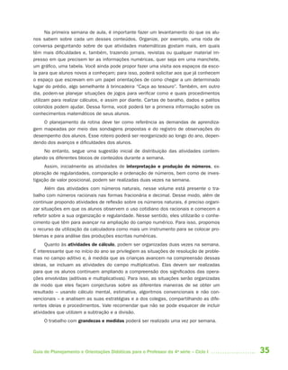 Na primeira semana de aula, é importante fazer um levantamento do que os alu-
nos sabem sobre cada um desses conteúdos. Organize, por exemplo, uma roda de
conversa perguntando sobre de que atividades matemáticas gostam mais, em quais
têm mais dificuldades e, também, trazendo jornais, revistas ou qualquer material im-
presso em que precisem ler as informações numéricas, quer seja em uma manchete,
um gráfico, uma tabela. Você ainda pode propor fazer uma visita aos espaços da esco-
la para que alunos novos a conheçam; para isso, poderá solicitar aos que já conhecem
o espaço que escrevam em um papel orientações de como chegar a um determinado
lugar do prédio, algo semelhante à brincadeira “Caça ao tesouro”. Também, em outro
dia, podem-se planejar situações de jogos para verificar como e quais procedimentos
utilizam para realizar cálculos, e assim por diante. Cartas de baralho, dados e palitos
coloridos podem ajudar. Dessa forma, você poderá ter a primeira informação sobre os
conhecimentos matemáticos de seus alunos.
    O planejamento da rotina deve ter como referência as demandas de aprendiza-
gem mapeadas por meio das sondagens propostas e do registro de observações do
desempenho dos alunos. Esse roteiro poderá ser reorganizado ao longo do ano, depen-
dendo dos avanços e dificuldades dos alunos.
     No entanto, segue uma sugestão inicial de distribuição das atividades contem-
plando os diferentes blocos de conteúdos durante a semana.
     Assim, inicialmente as atividades de interpretação e produção de números, ex-
ploração de regularidades, comparação e ordenação de números, bem como de inves-
tigação de valor posicional, podem ser realizadas duas vezes na semana.
      Além das atividades com números naturais, nesse volume está presente o tra-
balho com números racionais nas formas fracionária e decimal. Desse modo, além de
continuar propondo atividades de reflexão sobre os números naturais, é preciso organi-
zar situações em que os alunos observem o uso cotidiano dos racionais e comecem a
refletir sobre a sua organização e regularidade. Nesse sentido, eles utilizarão o conhe-
cimento que têm para avançar na ampliação do campo numérico. Para isso, propomos
o recurso da utilização da calculadora como mais um instrumento para se colocar pro-
blemas e para análise das produções escritas numéricas.
      Quanto às atividades de cálculo, podem ser organizadas duas vezes na semana.
É interessante que no início do ano se privilegiem as situações de resolução de proble-
mas no campo aditivo e, à medida que as crianças avancem na compreensão dessas
ideias, se incluam as atividades do campo multiplicativo. Elas devem ser realizadas
para que os alunos continuem ampliando a compreensão dos significados das opera-
ções envolvidas (aditivas e multiplicativas). Para isso, as situações serão organizadas
de modo que eles façam conjecturas sobre as diferentes maneiras de se obter um
resultado – usando cálculo mental, estimativa, algoritmos convencionais e não con-
vencionais – e analisem as suas estratégias e a dos colegas, compartilhando as dife-
rentes ideias e procedimentos. Vale recomendar que não se pode esquecer de incluir
atividades que utilizem a subtração e a divisão.
     O trabalho com grandezas e medidas poderá ser realizado uma vez por semana.




Guia de Planejamento e Orientações Didáticas para o Professor da 4a série – Ciclo I        35
 