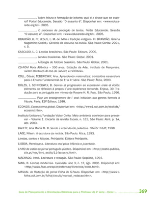 . Sobre leitura e formação de leitores: qual é a chave que se espe-
    ra? Portal Educarede. Sessão “O assunto é”. Disponível em: <www.educa-
    rede.org.br>. 2005.
            . O processo de produção de textos. Portal Educarede. Sessão
    “O assunto é”. Disponível em: <www.educarede.org.br>. 2005.
BRANDÃO, H. N.; JESUS, L. M. de. Mito e tradição indígena. In: BRANDÃO, Helena
   Nagamine (Coord.). Gêneros do discurso na escola. São Paulo: Cortez, 2001.
   v. 5.
CASCUDO, L. C. Lendas brasileiras. São Paulo: Ediouro, 2000.
              . Lendas brasileiras. São Paulo: Global, 2001.
              . Antologia do folclore brasileiro. São Paulo: Global, 2001.
CD-ROM Mata Atlântica – 500 anos. Estação da Arte, Instituto de Pesquisas.
    Jardim Botânico do Rio de Janeiro e Petrobras.
COLL, César; TEBEROSKY, Ana. Aprendendo matemática: conteúdos essenciais
    para o Ensino Fundamental de 1a a 4a série. São Paulo: Ática, 2000.
DOLZS, J. SCHNEUWLY, B. Genres et progression en expression orale et écrite:
   eléments de réflexion à propos d’une expérience romande. Enjeux, 39. Tra-
   dução para o português em mimeo de Roxane H. R. Rojo. São Paulo, 1996.
               Pour um enseignement de l’ oral: initiation aux genres formels à
    l’école. Paris: ESF Éditeur, 1998.
ECOKIDS. Ecossistema global. Disponível em: <http://www1.uol.com.br/ecokids/
   ecossist.htm>.
Instituto Unibanco/Fundação Victor Civita. Meio ambiente conhecer para preser-
      var – Volume 1. Encarte da revista Escola, n. 161, São Paulo: Abril, p. 1A,
      abr. 2003.
KALEFF, Ana Maria M. R. Vendo e entendendo poliedros. Niterói: Eduff, 1998.
LAGE, Nilson. A estrutura da notícia. São Paulo: Ática, 1993.
Lendas, contos e fábulas. Petrópolis: Editora Petrópolis.
LISBOA, Henriqueta. Literatura oral para infância e juventude.
LIVRO de estilo do jornal português público. Disponível em: <http://static.publico.
    clix.pt/nos/livro_estilo/11-factos-o.html>.
MACHADO, Irene. Literatura e redação. São Paulo: Scipione, 1994.
MAIA, B. Lendas modernas. Livrevista. ano 3, n. 17, ago. 2006. Disponível em:
    <http://www.faac.unesp.br/extensao/livrevista/index.html>.
MANUAL de Redação do jornal Folha de S.Paulo. Disponível em: <http://www1.
   folha.uol.com.br/folha/circulo/manual_redacao.htm>.




Guia de Planejamento e Orientações Didáticas para o Professor da 4a série – Ciclo I   369
 
