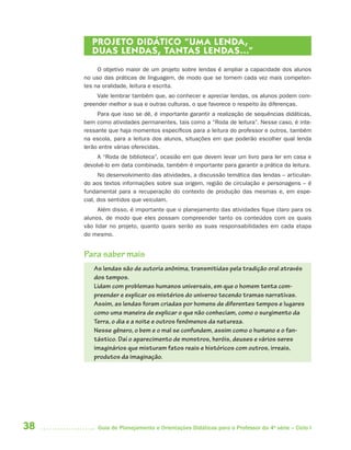 PROJETO DIDÁTICO “UMA LENDA,
        DUAS LENDAS, TANTAS LENDAS...”
          O objetivo maior de um projeto sobre lendas é ampliar a capacidade dos alunos
     no uso das práticas de linguagem, de modo que se tornem cada vez mais competen-
     tes na oralidade, leitura e escrita.
          Vale lembrar também que, ao conhecer e apreciar lendas, os alunos podem com-
     preender melhor a sua e outras culturas, o que favorece o respeito às diferenças.
          Para que isso se dê, é importante garantir a realização de sequências didáticas,
     bem como atividades permanentes, tais como a “Roda de leitura”. Nesse caso, é inte-
     ressante que haja momentos específicos para a leitura do professor e outros, também
     na escola, para a leitura dos alunos, situações em que poderão escolher qual lenda
     lerão entre várias oferecidas.
          A “Roda de biblioteca”, ocasião em que devem levar um livro para ler em casa e
     devolvê-lo em data combinada, também é importante para garantir a prática da leitura.
           No desenvolvimento das atividades, a discussão temática das lendas – articulan-
     do aos textos informações sobre sua origem, região de circulação e personagens – é
     fundamental para a recuperação do contexto de produção das mesmas e, em espe-
     cial, dos sentidos que veiculam.
          Além disso, é importante que o planejamento das atividades fique claro para os
     alunos, de modo que eles possam compreender tanto os conteúdos com os quais
     vão lidar no projeto, quanto quais serão as suas responsabilidades em cada etapa
     do mesmo.


     Para saber mais
        As lendas são de autoria anônima, transmitidas pela tradição oral através
        dos tempos.
        Lidam com problemas humanos universais, em que o homem tenta com-
        preender e explicar os mistérios do universo tecendo tramas narrativas.
        Assim, as lendas foram criadas por homens de diferentes tempos e lugares
        como uma maneira de explicar o que não conheciam, como o surgimento da
        Terra, o dia e a noite e outros fenômenos da natureza.
        Nesse gênero, o bem e o mal se confundem, assim como o humano e o fan-
        tástico. Daí o aparecimento de monstros, heróis, deuses e vários seres
        imaginários que misturam fatos reais e históricos com outros, irreais,
        produtos da imaginação.




38        Guia de Planejamento e Orientações Didáticas para o Professor da 4a série – Ciclo I
 