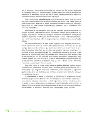 isto é, promover a identificação de semelhanças e diferenças que definem as lendas
     tal como são. Além disso, essas atividades também pretendem tornar-se situações de
     apreciação de textos bem escritos, em que os alunos possam identificar os acertos do
     escritor ao escolher determinados recursos linguísticos.
          Nos momentos de produção escrita pretende-se que os alunos observem como
     procedem os escritores durante as situações de escrita. Assim, cabe a você ajudá-los
     a se organizar para a escrita de textos, apontando-lhes as características da lingua-
     gem que se usa para escrever e ajudando-os a controlar o que já escreveram, bem
     como o que ainda falta.
          Entendendo-se que as etapas descritas não precisam ser necessariamente es-
     tanques e podem integrar-se para atingir os objetivos maiores de um projeto de lin-
     guagem, optou-se aqui por vincular, em alguns momentos, atividades de ampliação do
     repertório de lendas, possibilidades de reflexão sobre a língua e situações de produ-
     ção escrita circunstanciais, a fim de atingir metas mais amplas numa mesma situação
     didática.
           Os momentos de revisão do texto podem ocorrer durante a escrita dos mesmos,
     mas é interessante promover também situações posteriores de revisão, em que as
     crianças possam distanciar-se do que escreveram, alternando as condições de pro-
     dutor da escrita e leitor. Para que a revisão seja produtiva é preciso eleger focos es-
     pecíficos, uma vez que os alunos não têm condições de examinar e aprimorar várias
     questões ao mesmo tempo. Assim, pode-se escolher, por exemplo, focar a revisão ora
     no discurso escrito, ora nas questões de ortografia, pontuação e paragrafação. Vale
     também lembrar que, para auxiliar os alunos a desenvolver bons procedimentos de
     revisão de texto, a natureza dessa tarefa exige que ela se dê em vários e diferentes
     momentos, bem como com diversos textos.
           Feito isso, é hora de passar para a edição do material produzido, visando sempre
     à conclusão do produto final escolhido. Nessa etapa os alunos devem observar porta-
     dores como o que elegeram para ser o produto final, analisando como se organizam
     graficamente, como são ilustrados, que informações contêm além do texto, com que
     formatos se apresentam.
           O encerramento do projeto se dá quando da socialização do produto final com os
     destinatários previamente determinados. No caso de uma apresentação, faz-se neces-
     sário preparar o espaço em que esta se dará, organizando recursos e materiais, além
     de ajudar os alunos a se preparar para as exposições orais que porventura venham a
     realizar. Observar e estudar como outras pessoas se apresentam oralmente pode aju-
     dar os alunos a se predispor e antecipar como, também eles, devem proceder.




40        Guia de Planejamento e Orientações Didáticas para o Professor da 4a série – Ciclo I
 