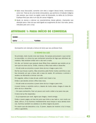  Após essa discussão, comente com eles a origem dessa lenda, nomeando-a
       como tal. Trata-se de uma lenda venezuelana, que pertence à tradição indígena
       dos waraos, que vivem na região Leste da Venezuela, no delta do rio Orinoco.
       Explique-lhes que ubá é um tipo de canoa indígena.
      Ajude os alunos a elencar as características desse gênero, chamando sua
       atenção para o fato de que está ligada ao surgimento do dia e da noite, perso-
       nificados pelo sol e a lua.



ATIVIDADE 1: PARA INÍCIO DE CONVERSA




                                                                                        Atividade do aluno
  NOME: __________________________________________________________________________

  DATA: _____ /_______________ TURMA: ___________________________________________



     Acompanhe com atenção a leitura do texto que seu professor fará.


                                 O DONO DA LUZ
     No princípio, todo mundo vivia nas trevas. Os waraos procuravam o que comer
     na escuridão, e a única luz que conheciam provinha do fogo que obtinham da
     madeira. Não existiam então nem o dia nem a noite.
     Um dia, um homem que possuía duas filhas ficou sabendo que existia um jo-
     vem que era dono da luz. Então, chamou a filha mais velha e disse-lhe:
     – Vá até onde se encontra o jovem dono da luz e traga-o para mim.
     Ela fez sua trouxa e partiu. Mas encontrou pela frente muitos caminhos e aca-
     bou tomando um que a levou até a casa do veado. Ali conheceu o animal e
     acabou se distraindo a brincar com ele.
     Em seguida, voltou à casa do pai, porém sem trazer a luz.
     Então o pai decidiu enviar a filha mais nova.
     – Vá até onde se encontra o jovem dono da luz e traga-o para mim.
     A jovem tomou o caminho certo e, depois de muito andar, chegou à casa do
     dono da luz e disse-lhe:
     – Vim para conhecê-lo, ficar um pouco com você e obter a luz para meu pai.
     O dono da luz lhe respondeu:
     – Eu já esperava por você. Agora que chegou, viverá comigo.
     Então o jovem pegou um baú de junco que tinha a seu lado e, com muito cui-
     dado, abriu-o. A luz iluminou imediatamente seus braços e seus dentes bran-
     cos. Iluminou também os cabelos e os olhos negros da jovem.
     Foi assim que ela descobriu a luz. O jovem, depois de mostrar a luz à moça,
     voltou a guardá-la.




Guia de Planejamento e Orientações Didáticas para o Professor da 4a série – Ciclo I     43
 