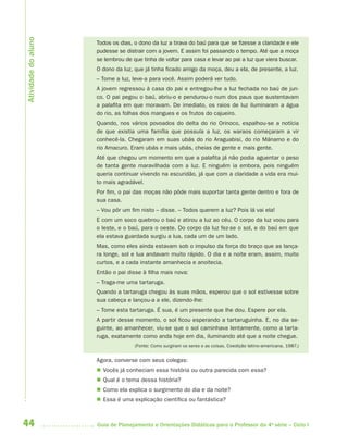 Atividade do aluno
                     Todos os dias, o dono da luz a tirava do baú para que se fizesse a claridade e ele
                     pudesse se distrair com a jovem. E assim foi passando o tempo. Até que a moça
                     se lembrou de que tinha de voltar para casa e levar ao pai a luz que viera buscar.
                     O dono da luz, que já tinha ficado amigo da moça, deu a ela, de presente, a luz.
                     – Tome a luz, leve-a para você. Assim poderá ver tudo.
                     A jovem regressou à casa do pai e entregou-lhe a luz fechada no baú de jun-
                     co. O pai pegou o baú, abriu-o e pendurou-o num dos paus que sustentavam
                     a palafita em que moravam. De imediato, os raios de luz iluminaram a água
                     do rio, as folhas dos mangues e os frutos do cajueiro.
                     Quando, nos vários povoados do delta do rio Orinoco, espalhou-se a notícia
                     de que existia uma família que possuía a luz, os waraos começaram a vir
                     conhecê-la. Chegaram em suas ubás do rio Araguabisi, do rio Mánamo e do
                     rio Amacuro. Eram ubás e mais ubás, cheias de gente e mais gente.
                     Até que chegou um momento em que a palafita já não podia aguentar o peso
                     de tanta gente maravilhada com a luz. E ninguém ia embora, pois ninguém
                     queria continuar vivendo na escuridão, já que com a claridade a vida era mui-
                     to mais agradável.
                     Por fim, o pai das moças não pôde mais suportar tanta gente dentro e fora de
                     sua casa.
                     – Vou pôr um fim nisto – disse. – Todos querem a luz? Pois lá vai ela!
                     E com um soco quebrou o baú e atirou a luz ao céu. O corpo da luz voou para
                     o leste, e o baú, para o oeste. Do corpo da luz fez-se o sol, e do baú em que
                     ela estava guardada surgiu a lua, cada um de um lado.
                     Mas, como eles ainda estavam sob o impulso da força do braço que as lança-
                     ra longe, sol e lua andavam muito rápido. O dia e a noite eram, assim, muito
                     curtos, e a cada instante amanhecia e anoitecia.
                     Então o pai disse à filha mais nova:
                     – Traga-me uma tartaruga.
                     Quando a tartaruga chegou às suas mãos, esperou que o sol estivesse sobre
                     sua cabeça e lançou-a a ele, dizendo-lhe:
                     – Tome esta tartaruga. É sua, é um presente que lhe dou. Espere por ela.
                     A partir desse momento, o sol ficou esperando a tartaruguinha. E, no dia se-
                     guinte, ao amanhecer, viu-se que o sol caminhava lentamente, como a tarta-
                     ruga, exatamente como anda hoje em dia, iluminando até que a noite chegue.
                                    (Fonte: Como surgiram os seres e as coisas, Coedição latino-americana, 1987.)


                     Agora, converse com seus colegas:
                      Vocês já conheciam essa história ou outra parecida com essa?
                      Qual é o tema dessa história?
                      Como ela explica o surgimento do dia e da noite?
                      Essa é uma explicação científica ou fantástica?



44                   Guia de Planejamento e Orientações Didáticas para o Professor da 4a série – Ciclo I
 