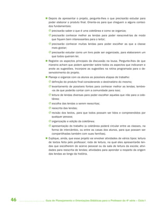  Depois de apresentar o projeto, pergunte-lhes o que precisarão estudar para
       poder elaborar o produto final. Oriente-os para que cheguem a alguns conteú-
       dos fundamentais:
       J precisarão saber o que é uma coletânea e como se organiza;
       J precisarão conhecer melhor as lendas para poder reescrevê-las de modo
         que fiquem bem interessantes para o leitor;
       J precisarão conhecer muitas lendas para poder escolher as que a classe
         mais gostar;
       J precisarão estudar como um livro pode ser organizado, para elaborarem um
         que todos queiram ler.
      Registre os aspectos principais da discussão na lousa. Pergunte-lhes de que
       maneira acham que podem aprender sobre todos os aspectos que indicaram e
       anote as sugestões. Incorpore as sugestões na rotina programada para o de-
       senvolvimento do projeto.
      Planeje e organize com os alunos as possíveis etapas de trabalho:
       J definição do produto final considerando o destinatário do mesmo;
       J levantamento de possíveis fontes para conhecer melhor as lendas; lembre-
         -os de que poderão contar com a comunidade para isso;
       J leitura de lendas diversas para poder escolher aquelas que irão para a cole-
         tânea;
       J escolha das lendas a serem reescritas;
       J reescrita das lendas;
       J revisão dos textos, para que todos possam ser lidos e compreendidos por
         qualquer pessoa;
       J organização e edição da coletânea;
       J apresentação do trabalho (a coletânea poderá circular entre as classes, na
         forma de intercâmbio, ou entre as casas dos alunos, para que possam ser
         compartilhadas também com suas famílias).
      Explique, ainda, que esse projeto vai envolver atividades de vários tipos: leitura
       de textos feita pelo professor; roda de leitura, na qual eles apresentarão len-
       das que escolherem do acervo pessoal ou da sala de leitura da escola; ativi-
       dades para reescrita de lendas; atividades para aprender a respeito da origem
       das lendas ao longo da história.




46   Guia de Planejamento e Orientações Didáticas para o Professor da 4a série – Ciclo I
 