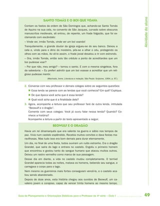 Atividade do aluno
                     SANTO TOMÁS E O BOI QUE VOAVA
     Contam os fastos da ordem de São Domingos que, achando-se Santo Tomás
     de Aquino na sua cela, no convento de São Jacques, curvado sobre obscuros
     manuscritos medievais, ali entrou, de repente, um frade folgazão, que foi ex-
     clamando com escândalo:
     – Vinde ver, irmão Tomás, vinde ver um boi voando!
     Tranquilamente, o grande doutor da igreja ergueu-se do seu banco. Deixou a
     cela e, vindo para o átrio do mosteiro, pôs-se a olhar o céu, protegendo os
     olhos com as mãos. Ao vê-lo assim, o frade jovial desatou a rir com estrondo.
     – Ora, irmão Tomás, então sois tão crédulo a ponto de acreditardes que um
     boi pudesse voar?
     – Por que não, meu amigo? – tornou o santo. E com a mesma singeleza, fora
     da sabedoria: – Eu preferi admitir que um boi voasse a acreditar que um reli-
     gioso pudesse mentir.
                        (Machado, Irene. Literatura e redação. São Paulo: Scipione, 1994. p. 97.)


     2. Converse com seu professor e demais colegas sobre as seguintes questões:
         Essa lenda se parece com as lendas que você conhecia? Em quê? Explique.
         De que época você acha que é essa lenda?
         Qual você acha que é a finalidade dela?
     3. Agora, acompanhe a leitura que seu professor fará de outra lenda, intitulada
        “Beowulf e o dragão”.
        Comente com seus colegas: Você já ouviu falar nessa lenda? Quando? Co-
        nhece a história?
        Acompanhe a leitura a partir do texto apresentado a seguir.

                             BEOWULF E O DRAGÃO
     Havia um rei dinamarquês que era valente na guerra e sábio nos tempos de
     paz. Vivia num castelo esplêndido. Recebia muitos convites e dava festas ma-
     ravilhosas. Mas tudo isso era bom demais para durar eternamente.
     Um dia, no final de uma festa, todos ouviram um ruído estranho. Era o dragão
     Grandel, que saíra do lago e entrara no castelo. Engoliu o primeiro homem
     que encontrou e gostou tanto do sangue humano que atacou muitos outros.
     Deixou um rastro vermelho como marca de sua passagem.
     Desse dia em diante, a vida no castelo mudou completamente. O terrível
     Grandel aparecia todas as noites, matava os homens, bebendo seu sangue, e
     carregava o corpo para o lago.
     Nem mesmo os guerreiros mais fortes conseguiam vencê-lo, e o castelo aca-
     bou sendo abandonado.
     Depois de doze anos, esta história chegou aos ouvidos de Beowulf, um ca-
     valeiro jovem e corajoso, capaz de vencer trinta homens ao mesmo tempo.



Guia de Planejamento e Orientações Didáticas para o Professor da 4a série – Ciclo I                 49
 