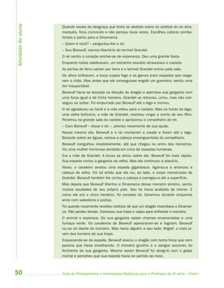 Atividade do aluno
                     Quando soube da desgraça que tinha se abatido sobre os súditos do rei dina-
                     marquês, ficou comovido e não pensou duas vezes. Escolheu catorze comba-
                     tentes e partiu para a Dinamarca.
                     – Quem é você? – perguntou-lhe o rei.
                     – Sou Beowulf, viemos libertá-lo do terrível Grandel.
                     O rei sentiu o coração encher-se de esperança. Deu uma grande festa.
                     Enquanto todos celebravam, um estranho assobio atravessou o castelo.
                     As portas de ferro caíram por terra e o terrível Grandel entrou pela sala.
                     Os olhos brilhavam, a boca cuspia fogo e as garras eram espadas que rasga-
                     vam o chão. Mas antes que ele conseguisse engolir um guerreiro, sentiu uma
                     dor insuportável.
                     Beowulf havia se lançado na direção do dragão e apertava sua garganta com
                     uma força igual a de trinta homens. Grandel se retorceu, urrou, mas não con-
                     seguiu se soltar. Foi empurrado por Beowulf até o lago e morreu.
                     O rei agradeceu ao herói e a vida voltou para o castelo. Mas no fundo do lago,
                     uma velha feiticeira, a mãe de Grandel, resolveu vingar a morte de seu filho.
                     Penetrou na grande sala do castelo e aprisionou o conselheiro do rei.
                     – Caro Beowulf – disse o rei –, preciso novamente de sua ajuda.
                     Nesse mesmo dia, Beowulf e o rei montaram a cavalo e foram até o lago.
                     Boiando sobre as águas, estava a cabeça ensanguentada do conselheiro.
                     Beowulf mergulhou imediatamente, até que chegou no antro dos monstros.
                     Viu uma mulher horrorosa sentada em cima de ossadas humanas.
                     Era a mãe de Grandel. A bruxa se atirou sobre ele. Beowulf foi mais rápido.
                     Sua espada cortou a garganta da velha. Mas ela continuou a atacá-lo.
                     Nisso, o cavaleiro avistou uma espada gigantesca. Agarrou-a e arrancou a
                     cabeça da velha. Foi só então que ele viu, ao lado, o corpo monstruoso de
                     Grandel. Beowulf também lhe cortou a cabeça e carregou-a até a superfície.
                     Mas depois que Beowulf libertou a Dinamarca desse monstro sinistro, sentiu
                     muitas saudades de seu próprio país. Seu tio havia acabado de morrer. E
                     como ele era o único herdeiro, foi coroado rei. Governou durante cinquenta
                     anos com sabedoria e justiça.
                     Foi quando novamente recebeu notícias de que um dragão incendiava a Dinamar-
                     ca. Não perdeu tempo. Convocou sua tropa e viajou para enfrentar o monstro.
                     O animal o esperava. De sua garganta saíam chamas envenenadas e uma
                     fumaça verde. Os cavaleiros de Beowulf apavoraram-se e fugiram; Beowulf
                     viu-se só diante do monstro. Mas havia alguém a seu lado: Wiglaf, o mais jo-
                     vem dos homens de sua tropa.
                     Esquecendo-se da espada, Beowulf atacou o dragão com tanta força que nem
                     parecia que havia envelhecido. O monstro grunhiu e o sangue escorreu do
                     ferimento de sua garganta. Mesmo assim Beowulf foi atingi-lo com o golpe
                     mortal e percebeu que sua espada havia se partido ao meio.



50                   Guia de Planejamento e Orientações Didáticas para o Professor da 4a série – Ciclo I
 