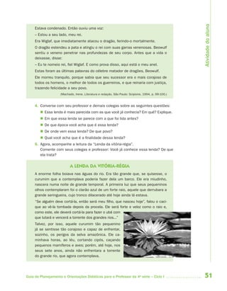 Atividade do aluno
     Estava condenado. Então ouviu uma voz:
     – Estou a seu lado, meu rei.
     Era Wiglaf, que imediatamente atacou o dragão, ferindo-o mortalmente.
     O dragão estendeu a pata e atingiu o rei com suas garras venenosas. Beowulf
     sentiu o veneno penetrar nas profundezas de seu corpo. Antes que a vida o
     deixasse, disse:
     – Eu te nomeio rei, fiel Wiglaf. E como prova disso, aqui está o meu anel.
     Estas foram as últimas palavras do célebre matador de dragões, Beowulf.
     Ele morreu tranquilo, porque sabia que seu sucessor era o mais corajoso de
     todos os homens, o melhor de todos os guerreiros, e que reinaria com justiça,
     trazendo felicidade a seu povo.
                    (Machado, Irene. Literatura e redação. São Paulo: Scipione, 1994. p. 99-100.)


     4. Converse com seu professor e demais colegas sobre as seguintes questões:
         Essa lenda é mais parecida com as que você já conhecia? Em quê? Explique.
         Em que essa lenda se parece com a que foi lida antes?
         De que época você acha que é essa lenda?
         De onde vem essa lenda? De que povo?
         Qual você acha que é a finalidade dessa lenda?
     5. Agora, acompanhe a leitura da “Lenda da vitória-régia”.
        Comente com seus colegas e professor: Você já conhece essa lenda? De que
        ela trata?


                          A LENDA DA VITÓRIA-RÉGIA
     A enorme folha boiava nas águas do rio. Era tão grande que, se quisesse, o
     curumim que a contemplava poderia fazer dela um barco. Ele era miudinho,
     nascera numa noite de grande temporal. A primeira luz que seus pequeninos
     olhos contemplaram foi o clarão azul de um forte raio, aquele que derrubara a
     grande seringueira, cujo tronco dilacerado até hoje ainda lá estava.
     “Se alguém deve cortá-la, então será meu filho, que nasceu hoje”, falou o caci-
     que ao vê-la tombada depois da procela. Ele será forte e veloz como o raio e,
     como este, ele deverá cortá-la para fazer o ubá com
     que lutará e vencerá a torrente dos grandes rios...”
     Talvez, por isso, aquele curumim tão pequenino
     já se sentisse tão corajoso e capaz de enfrentar,
     sozinho, os perigos da selva amazônica. Ele ca-
     minhava horas, ao léu, cortando cipós, caçando
     pequenos mamíferos e aves; porém, até hoje, nos
     seus sete anos, ainda não enfrentara a torrente
     do grande rio, que agora contemplava.




Guia de Planejamento e Orientações Didáticas para o Professor da 4a série – Ciclo I                 51
 
