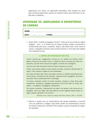 registrando, num cartaz, as expressões levantadas. Elas poderão ser úteis
                          para consultas posteriores, quando as crianças tiverem que reescrever as len-
                          das para a coletânea.



                     ATIVIDADE 3C: AMPLIANDO O REPERTÓRIO
Atividade do aluno




                     DE LENDAS
                     NOME: __________________________________________________________________________

                     DATA: _____ /_______________ TURMA: ___________________________________________



                       1. Vocês lerão “A lenda do papagaio Crá-Crá”. Trata-se de uma lenda de origem
                          indígena – tupi – e, à medida que foi sendo contada, acabou incorporada e
                          transformada pelo povo, circulando, depois, pelo Brasil todo. Esse modo de
                          contar, a linguagem presente nessa versão da lenda, é mais típico das regiões
                          Sul e Sudeste do país.

                                         A LENDA DO PAPAGAIO CRÁ-CRÁ
                       Conta a lenda que, antigamente, morava em um vilarejo um menino muito
                       guloso. Tudo que via, queria comer, e a gula era tanta, a pressa de comer era
                       tamanha, que ele tinha costume de engolir a comida sem mastigá-la.
                       Uma vez sua mãe encontrou frutos de batoí e assou-os na cinza.
                       O filho, sem querer esperar, comeu todos os frutos, tirando-os diretamente do
                       fogo e, como sempre, engoliu-os sem pestanejar.
                       Os frutos do batoí são frutos cuja polpa viscosa se mantém quentíssima por
                       muito tempo. Comendo-os tão quentes, sapecaram-lhe a garganta, de forma
                       que doía muito e queimavam-lhe o estômago.
                       O menino, tentando vomitar os frutos comidos, começou a fazer força para
                       expulsá-los. Arranhava a garganta grunhindo crá-crá-crá! Mas os frutos não
                       saíam... e entalaram na garganta, sufocando-o.
                       No mesmo momento, cresceram-lhe as asas e as penas e ele tornou-se um
                       papagaio. Voou pra longe. Até hoje pode-se ouvi-lo vagando pelas matas do
                       lugar, voando e gritando “crá-crá-crá”!
                                      (Machado, Irene. Literatura e redação. São Paulo: Scipione, 1994. p. 105-106.)



                       2. Retome o quadro com as características das lendas analisadas e comente
                          com seu professor e colegas: essa lenda contém as características comuns
                          às demais lendas até o momento? Para explicar, procure responder às seguin-
                          tes questões:




56                      Guia de Planejamento e Orientações Didáticas para o Professor da 4a série – Ciclo I
 