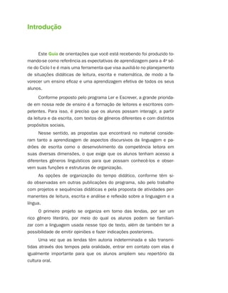 Introdução


      Este Guia de orientações que você está recebendo foi produzido to-
mando-se como referência as expectativas de aprendizagem para a 4a sé-
rie do Ciclo I e é mais uma ferramenta que visa auxiliá-lo no planejamento
de situações didáticas de leitura, escrita e matemática, de modo a fa-
vorecer um ensino eficaz e uma aprendizagem efetiva de todos os seus
alunos.
      Conforme proposto pelo programa Ler e Escrever, a grande priorida-
de em nossa rede de ensino é a formação de leitores e escritores com-
petentes. Para isso, é preciso que os alunos possam interagir, a partir
da leitura e da escrita, com textos de gêneros diferentes e com distintos
propósitos sociais.
      Nesse sentido, as propostas que encontrará no material conside-
ram tanto a aprendizagem de aspectos discursivos da linguagem e pa-
drões de escrita como o desenvolvimento da competência leitora em
suas diversas dimensões, o que exige que os alunos tenham acesso a
diferentes gêneros linguísticos para que possam conhecê-los e obser-
vem suas funções e estruturas de organização.
     As opções de organização do tempo didático, conforme têm si-
do observadas em outras publicações do programa, são pelo trabalho
com projetos e sequências didáticas e pela proposta de atividades per-
manentes de leitura, escrita e análise e reflexão sobre a linguagem e a
língua.
      O primeiro projeto se organiza em torno das lendas, por ser um
rico gênero literário, por meio do qual os alunos podem se familiari-
zar com a linguagem usada nesse tipo de texto, além de também ter a
possibilidade de emitir opiniões e fazer indicações posteriores.
      Uma vez que as lendas têm autoria indeterminada e são transmi-
tidas através dos tempos pela oralidade, entrar em contato com elas é
igualmente importante para que os alunos ampliem seu repertório da
cultura oral.
 