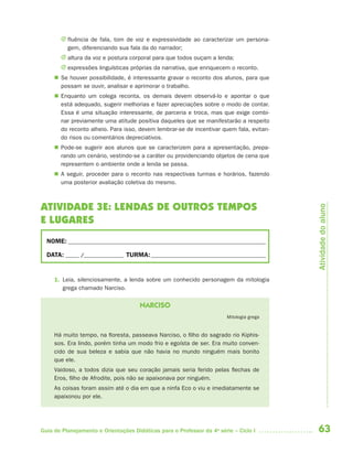J fluência de fala, tom de voz e expressividade ao caracterizar um persona-
         gem, diferenciando sua fala da do narrador;
       J altura da voz e postura corporal para que todos ouçam a lenda;
       J expressões linguísticas próprias da narrativa, que enriquecem o reconto.
      Se houver possibilidade, é interessante gravar o reconto dos alunos, para que
       possam se ouvir, analisar e aprimorar o trabalho.
      Enquanto um colega reconta, os demais devem observá-lo e apontar o que
       está adequado, sugerir melhorias e fazer apreciações sobre o modo de contar.
       Essa é uma situação interessante, de parceria e troca, mas que exige combi-
       nar previamente uma atitude positiva daqueles que se manifestarão a respeito
       do reconto alheio. Para isso, devem lembrar-se de incentivar quem fala, evitan-
       do risos ou comentários depreciativos.
      Pode-se sugerir aos alunos que se caracterizem para a apresentação, prepa-
       rando um cenário, vestindo-se a caráter ou providenciando objetos de cena que
       representem o ambiente onde a lenda se passa.
      A seguir, proceder para o reconto nas respectivas turmas e horários, fazendo
       uma posterior avaliação coletiva do mesmo.



ATIVIDADE 3E: LENDAS DE OUTROS TEMPOS




                                                                                          Atividade do aluno
E LUGARES
  NOME: __________________________________________________________________________

  DATA: _____ /_______________ TURMA: ___________________________________________


     1. Leia, silenciosamente, a lenda sobre um conhecido personagem da mitologia
        grega chamado Narciso.

                                      NARCISO
                                                                        Mitologia grega


     Há muito tempo, na floresta, passeava Narciso, o filho do sagrado rio Kiphis-
     sos. Era lindo, porém tinha um modo frio e egoísta de ser. Era muito conven-
     cido de sua beleza e sabia que não havia no mundo ninguém mais bonito
     que ele.
     Vaidoso, a todos dizia que seu coração jamais seria ferido pelas flechas de
     Eros, filho de Afrodite, pois não se apaixonava por ninguém.
     As coisas foram assim até o dia em que a ninfa Eco o viu e imediatamente se
     apaixonou por ele.




Guia de Planejamento e Orientações Didáticas para o Professor da 4a série – Ciclo I       63
 