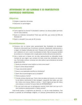 ATIVIDADE 3F: AS LENDAS E O FANTÁSTICO
UNIVERSO INDÍGENA

Objetivos
      Ampliar o repertório de lendas.
      Descrever um personagem.


Planejamento
      Como organizar os alunos? A atividade é coletiva e os alunos podem permane-
       cer em suas carteiras.
      Quais os materiais necessários? Texto que será lido, que consta da folha de
       Atividade 3F.
      Qual é a duração? Uma aula de 40 minutos.


Encaminhamento
      Converse com os alunos para apresentação das finalidades da atividade.
       Oriente-os informando que, no primeiro momento, trabalharão coletivamente e,
       a seguir, em duplas indicadas por você. Planeje-as de modo que os alunos pos-
       sam colaborar um com o outro na produção do texto. Não se esqueça também
       de analisar se a interação entre a dupla pode resultar efetivamente produtiva.
      Leia a lenda com a classe, em voz alta, apresentando as indicações funda-
       mentais de sua origem, que constam do texto inicial das atividades dos alu-
       nos. Terminada a leitura, converse com eles sobre o que entenderam da lenda,
       perguntando-lhes:
       J Vocês já conheciam essa história ou outra como essa?
       J Qual é o tema dessa história?
       J O que essa lenda explica?
       J Essa é uma explicação científica ou fantástica?
       J Quem são as personagens que a compõem?
       J Onde se passa a trama?
       J A lenda começa dizendo que “Certo índio da aldeia de Guaraíra, em momen-
         to de retorno sentimental à vida selvagem, esquecido das lições que rece-
         bia, matou uma criança. Matou e comeu...”. Você imagina por que ele matou
         uma criança e a comeu? Já ouviu falar em ANTROPOFAGIA?
       J Por que você acha que os portugueses queriam tanto fazer com que os ín-
         dios brasileiros abandonassem o hábito canibal?
    Essa lenda explica o surgimento do peixe-boi, e o faz de modo fantástico. Traz
também a questão da antropofogia indígena, e é preciso contextualizá-la aos alunos




Guia de Planejamento e Orientações Didáticas para o Professor da 4a série – Ciclo I     65
 