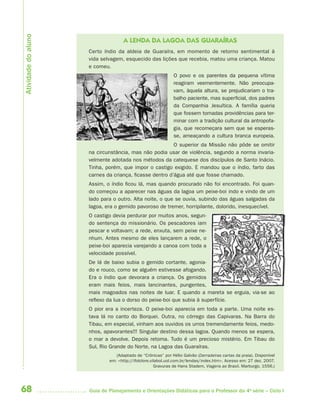 Atividade do aluno
                                    A LENDA DA LAGOA DAS GUARAÍRAS
                     Certo índio da aldeia de Guaraíra, em momento de retorno sentimental à
                     vida selvagem, esquecido das lições que recebia, matou uma criança. Matou
                     e comeu.
                                                             O povo e os parentes da pequena vítima
                                                             reagiram veementemente. Não preocupa-
                                                             vam, àquela altura, se prejudicariam o tra-
                                                             balho paciente, mas superficial, dos padres
                                                             da Companhia Jesuítica. A família queria
                                                             que fossem tomadas providências para ter-
                                                             minar com a tradição cultural da antropofa-
                                                             gia, que recomeçara sem que se esperas-
                                                             se, ameaçando a cultura branca europeia.
                                                         O superior da Missão não pôde se omitir
                     na circunstância, mas não podia usar de violência, segundo a norma invaria-
                     velmente adotada nos métodos da catequese dos discípulos de Santo Inácio.
                     Tinha, porém, que impor o castigo exigido. E mandou que o índio, farto das
                     carnes da criança, ficasse dentro d’água até que fosse chamado.
                     Assim, o índio ficou lá, mas quando procurado não foi encontrado. Foi quan-
                     do começou a aparecer nas águas da lagoa um peixe-boi indo e vindo de um
                     lado para o outro. Alta noite, o que se ouvia, subindo das águas salgadas da
                     lagoa, era o gemido pavoroso de tremer, horripilante, dolorido, inesquecível.
                     O castigo devia perdurar por muitos anos, segun-
                     do sentença do missionário. Os pescadores iam
                     pescar e voltavam; a rede, enxuta, sem peixe ne-
                     nhum. Antes mesmo de eles lançarem a rede, o
                     peixe-boi aparecia varejando a canoa com toda a
                     velocidade possível.
                     De lá de baixo subia o gemido cortante, agonia-
                     do e rouco, como se alguém estivesse afogando.
                     Era o índio que devorara a criança. Os gemidos
                     eram mais feios, mais lancinantes, pungentes,
                     mais magoados nas noites de luar. E quando a mareta se erguia, via-se ao
                     reflexo da lua o dorso do peixe-boi que subia à superfície.
                     O pior era a incerteza. O peixe-boi aparecia em toda a parte. Uma noite es-
                     tava lá no canto do Borquei. Outra, no córrego das Capivaras. Na Barra do
                     Tibau, em especial, vinham aos ouvidos os urros tremendamente feios, medo-
                     nhos, apavorantes!!! Singular destino dessa lagoa. Quando menos se espera,
                     o mar a devolve. Depois retoma. Tudo é um precioso mistério. Em Tibau do
                     Sul, Rio Grande do Norte, na Lagoa das Guaraíras.
                                (Adaptado de “Crônicas” por Hélio Galvão (Derradeiras cartas da praia). Disponível
                             em: <http://ifolclore.vilabol.uol.com.br/lendas/index.htm>. Acesso em: 27 dez. 2007.
                                                     Gravuras de Hans Stadem, Viagens ao Brasil. Marburgo, 1556.)




68                   Guia de Planejamento e Orientações Didáticas para o Professor da 4a série – Ciclo I
 
