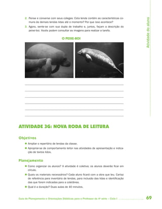 Atividade do aluno
     2. Pense e converse com seus colegas: Esta lenda contém as características co-
        muns às demais lendas lidas até o momento? Por que isso acontece?
     3. Agora, sente-se com sua dupla de trabalho e, juntos, façam a descrição do
        peixe-boi. Vocês podem consultar as imagens para realizar a tarefa.


                                    O PEIXE-BOI




ATIVIDADE 3G: NOVA RODA DE LEITURA

Objetivos
      Ampliar o repertório de lendas da classe.
      Apropriar-se de comportamento leitor nas atividades de apresentação e indica-
       ção de textos lidos.


Planejamento
      Como organizar os alunos? A atividade é coletiva; os alunos deverão ficar em
       círculo.
      Quais os materiais necessários? Cada aluno ficará com a obra que leu. Cartaz
       de referência para inventário de lendas, para inclusão das lidas e identificação
       das que forem indicadas para a coletânea.
      Qual é a duração? Duas aulas de 40 minutos.



Guia de Planejamento e Orientações Didáticas para o Professor da 4a série – Ciclo I       69
 