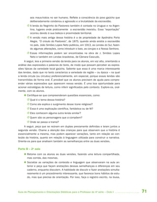 aos maus-tratos no ser humano. Reflete a consciência do povo gaúcho que
          deliberadamente condenou a agressão e a brutalidade da escravidão.
       J A lenda do Negrinho do Pastoreio também é contada no Uruguai e na Argen-
         tina, lugares onde praticamente  a escravidão inexistiu. Essa “exportação”
         ocorreu devido à sua beleza e proximidade territorial.
       J A versão mais antiga dessa história é a de propriedade de Apolinário Porto
         Alegre, “O crioulo do Pastoreio”, de 1875, quando ainda existia a escravidão
         no país. João Simões Lopes Neto publicou, em 1913, as Lendas do Sul, fazen-
         do algumas alterações, como introduzir o baio, as corujas e a Nossa Senhora.
       J Essas informações podem ser encontradas na obra de J. Simões Lopes
         Neto e também em Lendas brasileiras, de Câmara Cascudo.
     A seguir, leia a primeira versão da lenda para os alunos, em voz alta, orientando a
análise das expressões e palavras do texto, de modo que possam perceber as expres-
sões típicas da variedade local gaúcha. Saliente que essa é uma marca interessante
das lendas, dado que no texto caracteriza a variedade da região – ou época – na qual
a lenda circula (ou circulou) preferencialmente, em especial, porque essas lendas são
transmitidas de forma oral. É provável que os alunos precisem de ajuda para compre-
ender várias expressões que aparecem nessa versão. É uma boa oportunidade para
acionar estratégias de leitura, como inferir significados pelo contexto. Explore-os, oral-
mente, com os alunos.
      Certifique-se que compreenderam questões essenciais, como:
       J Qual é o tema dessa história?
       J Como ela explica o surgimento desse ícone religioso?
       J Essa é uma explicação científica, fantástica ou de fé?
       J Eles conhecem alguma outra lenda similar?
       J Quem são os personagens que a compõem?
       J Onde se passa a trama?
     A seguir, peça que se reúnam em duplas previamente definidas e leiam juntos a
segunda versão. Chame a atenção das crianças para que observem que a história é
essencialmente a mesma, mas podem aparecer variações, tanto em relação ao con-
teúdo da história, quanto em relação à linguagem utilizada para construir a narrativa.
Oriente-os para que analisem também as semelhanças entre as duas versões.

Parte B – 2a aula
      Retome com os alunos as duas versões, fazendo uma leitura compartilhada,
       mas corrida, das mesmas.
      Socialize as variações de conteúdo e linguagem que observaram na aula an-
       terior e peça que façam anotações dessas semelhanças e diferenças em seu
       caderno, enquanto discutem. A hablidade de discutir e fazer anotações simulta-
       neamente é um procedimento interessante, que favorece bons hábitos de estu-
       do, mas que precisa de orientação. Por isso, faça o registro escrito, na lousa,




Guia de Planejamento e Orientações Didáticas para o Professor da 4a série – Ciclo I          71
 