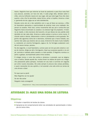 Atividade do aluno
     Assim, Negrinho teve que retornar ao local do pastoreio e para ficar mais fácil
     sua procura, acendeu um toco de vela. A cada pingo dela, deitado sobre o
     chão, uma luz brilhante nascia em seu lugar, até que todo lugar ficou tão claro
     quanto o dia e lhe foi permitido, desta forma, achar a tropilha. Amarrou o baio
     e, gemendo de dor, jogou-se ao solo desfalecido. 
     Danado como ele só e não satisfeito com o que já fizera ao escravo, o filho
     do fazendeiro aproveitou a oportunidade de praticar mais uma maldade: dis-
     persar os cavalos. Feito isso, correu novamente até seu pai e contou-lhe que
     Negrinho havia encontrado os cavalos e os deixara fugir de propósito. A histó-
     ria se repete, e dois escravos vão buscá-lo, só que dessa vez seu patrão está
     decidido em dar cabo dele. Amarrou-o pelos pulsos e surrou-o como nunca. O
     chicote subia e descia, dilacerando a carne e picoteando-a como guisado. Ne-
     grinho não aguentou tanta dor e desmaiou. Achando que o havia matado, seu
     senhor não sabia que destino dar ao corpo. Enterrá-lo lhe daria muito trabalho
     e, avistando um enorme formigueiro, jogou-o lá. As formigas acabariam com
     ele em pouco tempo, pensou.
     No dia seguinte, o cruel fazendeiro, curioso para ver de que jeito estaria o cor-
     po do menino, dirigiu-se até o formigueiro. Qual sua surpresa quando o viu em
     pé, sorrindo e rodeado pelos cavalos e o baio perdido. O Negrinho montou-o e
     partiu a galope, acompanhado pelos trinta cavalos.
     O milagre tomou o rumo dos ventos e alcançou o povoado, que se alegrou
     com a notícia. Desde aquele dia, muitos foram os relatos de quem viu o Negri-
     nho passeando pelos pampas, montado em seu baio e sumindo em seguida
     por entre nuvens douradas. Ele anda sempre à procura das coisas perdidas,
     e quem necessitar de seu ajutório, é só acender uma vela entre as ramas de
     uma árvore e dizer:


     Foi aqui que eu perdi
     Mas Negrinho vai me ajudar
     Se ele não achar
     Ninguém mais conseguirá!

                 (Disponível em: <http://www.rosanevolpatto.trd.br/lendanegrinhopastoreio.html>.)




ATIVIDADE 3I: MAIS UMA RODA DE LEITURA

Objetivos
      Ampliar o repertório de lendas da classe.
      Apropriar-se de comportamento leitor nas atividades de apresentação e indica-
       ção de textos lidos.



Guia de Planejamento e Orientações Didáticas para o Professor da 4a série – Ciclo I                 75
 