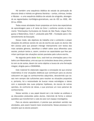 Há também uma sequência didática de estudo da pontuação de
discurso direto e indireto em gêneros literários – contos, crônicas, lendas
e fábulas – e uma sequência didática de estudo da ortografia, abrangen-
do as regularidades morfológico-gramaticais, uso do -ICE ou -ISSE, -AN-
ÇA ou -ANSA.
     Todas essas atividades foram propostas em torno das expectativas
de aprendizagem para o 4a série do Ciclo I, conforme consta no docu-
mento “Orientações Curriculares do Estado de São Paulo, Língua Portu-
guesa e Matemática, Ciclo I”, produzido pela FDE – Fundação para o De-
senvolvimento da Educação.
     Desse modo, são objetivos do trabalho criar o ambiente e propor
situações de práticas sociais de uso da escrita aos quais os alunos não
têm acesso para que possam interagir intensamente com textos dos
mais variados gêneros, identificar e refletir sobre seus diferentes usos
sociais, produzir textos e, assim, construir as capacidades que lhes per-
mitam participar das situações sociais pautadas pela cultura escrita.
     Na segunda parte deste Guia, você terá as orientações para o tra-
balho com Matemática, uma vez que os conteúdos dessa área, juntamen-
te com os de outras, devem ter como objetivo a busca de uma formação
integral, dirigida para a CIDADANIA.
     Este material foi elaborado seguindo a concepção de que ensinar
matemática é criar situações didáticas que contribuam para os alunos
colocarem em jogo os conhecimentos adquiridos, descobrindo que es-
ses nem sempre são suficientes para resolver as situações propostas
e, portanto, há a necessidade de buscar novas estratégias e ideias
com a exposição das suas próprias hipóteses, da escuta de outras
opiniões, do confronto de ideias, o que promove um novo patamar de
conhecimento.
     Nesse sentido, o seu papel deverá ser o de mediar as análises e
as discussões produzidas pelos alunos, intervindo de forma a colocar
questões que transformem a sala da aula num espaço investigativo.
      Para os alunos aprenderem, é preciso que percebam sentido nas
atividades, pois assim haverá maior envolvimento. Nesse processo é ne-
cessário que os alunos possam:
 