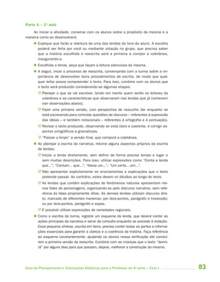 Parte A – 1a aula
    Ao iniciar a atividade, converse com os alunos sobre o propósito da mesma e a
maneira como se desenvolverá.
      Explique que farão a releitura de uma das lendas do livro do aluno. A escolha
       poderá ser feita por você ou mediante votação no grupo, que precisa saber
       que a história escolhida e reescrita será a primeira a compor a coletânea,
       inaugurando-a.
      Escolhida a lenda, peça que façam a leitura silenciosa da mesma.
      A seguir, inicie o processo de reescrita, conversando com a turma sobre a im-
       portância de desenvolver bons procedimentos de escrita, de modo que qual-
       quer leitor possa compreender o texto. Para isso, combine com os alunos que
       o texto será produzido considerando-se algumas etapas:
       J Planejar o que se vai escrever, tendo em mente quem serão os leitores da
         coletânea e as características que observaram nas lendas que já conhecem
         (ver observações abaixo).
       J Fazer uma primeira versão, com perspectiva de rascunho (ler enquanto se
         está escrevendo para controlar questões de discurso – referentes à expressão
         das ideias – e também notacionais – referentes à ortografia e à pontuação).
       J Revisar o texto produzido, observando se está claro e coerente, e corrigir as-
         pectos ortográficos e gramaticais.
       J “Passar a limpo” a versão final, que comporá a coletânea.
      Ao planejar a escrita da narrativa, retome alguns aspectos próprios da escrita
       de lendas:
       J Iniciar a lenda diretamente, sem definir de forma precisa tempo e lugar e
         sem muitas descrições. Para isso, utilizar expressões como “Conta a lenda
         que...”; “Contam... que...”; “Havia um...”; “Um certo... em...”.
       J Não apresentar explicitamente os ensinamentos e explicações que o texto
         pretende passar. Ao contrário, estes devem vir diluídos ao longo do texto.
       J As lendas que contêm explicações de fenômenos naturais apresentam me-
         nos falas de personagens, organizando-se pelo discurso narrativo, sem refe-
         rência às falas propriamente ditas. As demais lendas utilizam discurso dire-
         to, marcado de diferentes maneiras: por dois-pontos, parágrafo e travessão;
         ou por dois-pontos, parágrafo e aspas.
       J É possível utilizar expressões de variedades regionais.
      Como o escriba da turma, registre um esquema da lenda, que deverá conter as
       ações principais da narrativa e servir de consulta enquanto se procede à redação.
       Essa pequena síntese, escrita em itens, precisa conter todas as partes e informa-
       ções essenciais para garantir a clareza e a coerência da história. Faça referência
       ao esquema constantemente, ajudando os alunos nessa verificação até concluí-
       rem a primeira versão da reescrita. Combine com as crianças que o texto “dormi-
       rá” por alguns dias para que possam, depois, melhorar a construção do mesmo.




Guia de Planejamento e Orientações Didáticas para o Professor da 4a série – Ciclo I         83
 