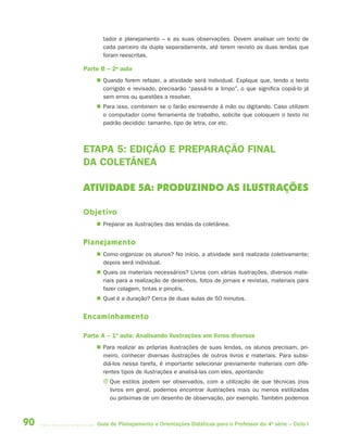 tador e planejamento – e as suas observações. Devem analisar um texto de
           cada parceiro da dupla separadamente, até terem revisto as duas lendas que
           foram reescritas.

     Parte B – 2a aula
          Quando forem refazer, a atividade será individual. Explique que, tendo o texto
           corrigido e revisado, precisarão “passá-lo a limpo”, o que significa copiá-lo já
           sem erros ou questões a resolver.
          Para isso, combinem se o farão escrevendo à mão ou digitando. Caso utilizem
           o computador como ferramenta de trabalho, solicite que coloquem o texto no
           padrão decidido: tamanho, tipo de letra, cor etc.



     ETAPA 5: EDIÇÃO E PREPARAÇÃO FINAL
     DA COLETÂNEA

     ATIVIDADE 5A: PRODUZINDO AS ILUSTRAÇÕES

     Objetivo
          Preparar as ilustrações das lendas da coletânea.


     Planejamento
          Como organizar os alunos? No início, a atividade será realizada coletivamente;
           depois será individual.
          Quais os materiais necessários? Livros com várias ilustrações, diversos mate-
           riais para a realização de desenhos, fotos de jornais e revistas, materiais para
           fazer colagem, tintas e pincéis.
          Qual é a duração? Cerca de duas aulas de 50 minutos.


     Encaminhamento

     Parte A – 1ª aula: Analisando ilustrações em livros diversos
          Para realizar as próprias ilustrações de suas lendas, os alunos precisam, pri-
           meiro, conhecer diversas ilustrações de outros livros e materiais. Para subsi-
           diá-los nessa tarefa, é importante selecionar previamente materiais com dife-
           rentes tipos de ilustrações e analisá-las com eles, apontando:
           J Que estilos podem ser observados, com a utilização de que técnicas (nos
             livros em geral, podemos encontrar ilustrações mais ou menos estilizadas
             ou próximas de um desenho de observação, por exemplo. Também podemos



90       Guia de Planejamento e Orientações Didáticas para o Professor da 4a série – Ciclo I
 