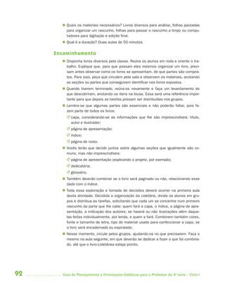  Quais os materiais necessários? Livros diversos para análise, folhas pautadas
         para organizar um rascunho, folhas para passar o rascunho a limpo ou compu-
         tadores para digitação e edição final.
        Qual é a duração? Duas aulas de 50 minutos.


     Encaminhamento
        Disponha livros diversos pela classe. Reúna os alunos em roda e oriente o tra-
         balho. Explique que, para que possam eles mesmos organizar um livro, preci-
         sam antes observar como os livros se apresentam, de que partes são compos-
         tos. Para isso, peça que circulem pela sala e observem os materiais, anotando
         as seções ou partes que conseguirem identificar nos livros expostos.
        Quando tiverem terminado, reúna-os novamente e faça um levantamento do
         que descobriram, anotando os itens na lousa. Essa será uma referência impor-
         tante para que depois as tarefas possam ser distribuídas nos grupos.
        Lembre-se que algumas partes são essenciais e não poderão faltar, pois fa-
         zem parte de todos os livros:
         J capa, considerando-se as informações que lhe são imprescindíveis: título,
           autor e ilustrador;
         J página de apresentação;
         J índice;
         J página de rosto.
        Vocês terão que decidir juntos sobre algumas seções que igualmente são co-
         muns, mas não imprescindíveis:
         J página de apresentação (explicando o projeto, por exemplo);
         J dedicatória;
         J glossário.
        Também deverão combinar se o livro será paginado ou não, relacionando esse
         dado com o índice.
        Toda essa exploração e tomada de decisões deverá ocorrer na primeira aula
         desta atividade. Decidida a organização da coletâna, divida os alunos em gru-
         pos e distribua as tarefas, solicitando que cada um se concentre num primeiro
         rascunho da parte que lhe cabe: quem fará a capa, o índice, a página de apre-
         sentação, a indicação dos autores; se haverá ou não ilustrações além daque-
         las feitas individualmente, por lenda, e quem a fará. Combinem também cores,
         fonte e tamanho de letra, tipo de material usado para confeccionar a capa, se
         o livro será encadernado ou espiralado.
        Nesse momento, circule pelos grupos, ajudando-os no que precisarem. Faça o
         mesmo na aula seguinte, em que deverão se dedicar a fazer o que foi combina-
         do, até que o livro-coletânea esteja pronto.




92     Guia de Planejamento e Orientações Didáticas para o Professor da 4a série – Ciclo I
 