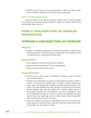  Oriente-os para o fato de não ser preciso decorar o texto, mas apenas saber
           dizê-lo de maneira adequada e interessante para os convidados.

     Parte 3 – Ensaio da apresentação
          Depois do estudo, os que vão se apresentar ensaiam diante da classe. Quando
     um se apresenta, os demais analisam e auxiliam o colega a se preparar melhor para a
     apresentação, dando dicas etc.



     ETAPA 6: AVALIAÇÃO FINAL DO TRABALHO
     DESENVOLVIDO

     ATIVIDADE 6: AVALIAÇÃO FINAL DO TRABALHO

     Objetivo
          Realizar uma avaliação colaborativa do trabalho desenvolvido, considerando os
           diferentes aspectos: a reescrita do texto; a participação nas atividades durante
           o desenvolvimento; a elaboração do produto final.


     Planejamento
          Como organizar os alunos? A atividade será individual.
          Quais os materiais necessários? Pauta de autoavaliação.
          Qual é a duração? Cerca de 40 minutos.


     Encaminhamento
          Converse com os alunos sobre a finalidade da atividade e sobre a maneira
           como se desenvolverá.
          Comente que preencherão uma pauta de autoavaliação que ajuda a refletir a
           respeito do que deveriam aprender sobre as lendas. Contudo, explique que,
           nessa pauta, não há perguntas a respeito da atitude dos alunos durante o tra-
           balho, e que essa avaliação será feita oralmente. Conversando com os alunos,
           levante questões sobre como foi trabalhar com o colega e depois sozinho, o
           que puderam aprender com seus parceiros, como foi a participação e atitu-
           de de colaboração de cada um, como foi o processo de negociação de ideias
           quando tinham que decidir algo, como foi dividir tarefas e qual a responsabili-
           dade com que cada um assumiu sua parte.
          Feito isso, distribua as pautas de autoavaliação, leia-as com os alunos expli-
           cando cada item e oriente-os sobre o que fazer. Cuide para que os alunos este-
           jam, também, com seus textos em mãos.



94        Guia de Planejamento e Orientações Didáticas para o Professor da 4a série – Ciclo I
 