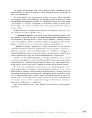 No trabalho proposto neste Guia, o foco estará na leitura e compreensão de tex-
tos informativos, no registro de informações e na preparação de uma exposição oral,
neste caso um seminário.
      Em uma exposição oral, aspectos como altura e tom de voz, clareza na dicção,
ritmo, gestual e atitude corporal são itens que precisam ser foco de ensino, pois impli-
cam a melhor compreensão dos ouvintes. Sua condição de discurso oral coloca, ainda,
a possibilidade, ou mesmo a necessidade, de se elaborar material de apoio para a
fala, como fichas que funcionam como lembretes sobre os pontos relevantes dentro do
assunto tratado.
    A organização de um seminário e de cada umas das exposições orais que o com-
põem precisa dar-se em dois grandes eixos:
      O da alimentação temática: situações de estudo e aprofundamento sobre o tema
que será foco da exposição oral. Para tanto, esse projeto propõe o desenvolvimento de
uma sequência de atividades de leitura inicial – ler para aprender –, sínteses (essencial
para a constituição do caderno de resumos ou folders de divulgação), leituras de info-
gráficos, com a intenção de munir o aluno de material para a exposição oral.
     O discursivo: que prevê a organização do evento comunicativo, que é o seminário
e o planejamento da exposição oral, propriamente, considerando todos os aspectos ci-
tados. Para tanto, este projeto apresenta atividades que possibilitam a abordagem das
características do seminário, bem como do processo de planejamento colaborativo do
mesmo, assim como o estudo das características do gênero – exposição oral.
     Quanto à relevância do tema proposto para estudo, consideramos que se trata de
um tempo, quando parar e pensar a respeito das ações humanas que têm provocado
prejuízos ao planeta é essencial e indispensável. E, sendo assim, nada mais pertinente
do que criar um espaço de discussão a respeito de atitudes cotidianas responsáveis.
     O estudo mais específico do desmatamento da mata atlântica coloca em foco a
análise das condições nas quais se encontra esse bioma brasileiro, o mais rico em
biodiversidade e, também, o mais dizimado, sendo que apenas cerca de 8% de sua
área original ainda se encontra preservada. Compreender, então, quais ações huma-
nas são responsáveis por essa condição parece fundamental para que se possa, por
um lado, evitar a manutenção dessas ações e, por outro, compreendendo os efeitos
das mesmas, procurar reverter o quadro atual em ações colaborativas e coletivas de
recuperação e preservação do ecossistema.
     Fica, assim, proposto o tema: “Mata atlântica, desmatamento e desenvolvimento
sustentável”.




Guia de Planejamento e Orientações Didáticas para o Professor da 4a série – Ciclo I         97
 