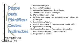 1. Conocer el Proyecto.
2. Conocer la Obra/Solar
3. Conocer las Necesidades de mi cliente.
4. Tener trazada la mejor Estrategia.
5. Marcar Hitos Intermedios
6. Designar solapes entre sectores y dentro de cada sector
(Estrategia).
7. Rendimientos/Recursos
8. Análisis apertura de Obra y reajuste de Planificación.
9. Ejecución de Planning.
10. Obtención Previsiones Producciones Mensuales.
11. Cumplimentar Hoja de Costes Indirectos
12. Reajustes de la anterior