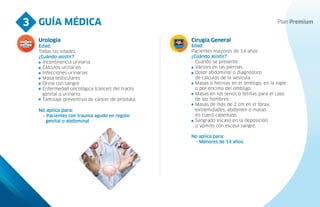 GUÍA MÉDICA
3
Urología
Edad:
Todas las edades.
¿Cuándo asistir?
Incontinencia urinaria.
Cálculos urinarios
Infecciones urinarias
Masa testiculares
Orina con sangre
Enfermedad oncológica (cáncer) del tracto
genital o urinario.
Tamizaje preventivo de cáncer de próstata.
No aplica para:
- Pacientes con trauma agudo en región
genital o abdominal
Cirugía General
Edad:
Pacientes mayores de 14 años.
¿Cuándo asistir?
Cuando se presente:
Várices en las piernas.
Dolor abdominal o diagnóstico
de cálculos de la vesícula.
Masas o hernias en el ombligo, en la ingle
o por encima del ombligo.
Masas en los senos o tetillas para el caso
de los hombres.
Masas de más de 2 cm en el tórax,
extremidades, abdomen o masas
en cuero cabelludo.
Sangrado escaso en la deposición
o vómito con escasa sangre.
No aplica para:
- Menores de 14 años.
 