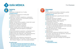GUÍA MÉDICA
3
Pediatría
Edad:
Pacientes en edad de 0 a 17 años.
¿Cuándo asistir?
Síntomas respiratorios sin dificultad
respiratoria, rinitis.
Diarrea sin vómito, inapetencia, sobrepeso.
Talla baja, retraso en el crecimiento, dolores
osteomusculares leves.
Manchas en la piel.
Masas visibles que se palpan a través de la piel.
Brotes por alergias de contacto.
Conjuntivitis simples, orzuelos.
Dolores de cabeza a repetición.
Recién nacido sano o con dificultades en la
alimentación, técnica de lactancia, inquietudes
de crianza.
Control de pediatría posterior a hospitalización.
Seguimiento de crecimiento y desarrollo.
Alteraciones del lenguaje y del comportamiento.
Patología crónica como dolor abdominal
recurrente.
Seguimiento de problemas respiratorios,
gastrointestinales, articulares, renales, como parte
del manejo integral y con otras especialidades.
No aplica para:
-En caso de síntomas persistentes por más de
tres días sin mejoría asociados a un compromiso
del estado general, acudir a urgencias.
Ginecología
Edad:
Mujeres desde los 14 años o menores cuando
el pediatra lo considere pertinente.
¿Cuándo asistir?
Deseo de embarazo o planificación familiar.
Dolor pélvico.
Sangrado menstrual irregular.
Molestias vaginales (piquiña, comezón,
resequedad vaginal, flujo vaginal).
Incontinencia urinaria.
Sensación de masa en la vagina.
Trastornos hormonales (salida de leche materna
sin estar en periodo de postparto, acné asociado
con aparición de vello facial).
Ovarios poliquísticos / masas ováricas
o quistes en los anexos.
Menopausia.
Alteraciones mamarias (cambios en piel de
los senos, secreción por los pezones, sensación
de masa o bulto mamario).
Alteraciones en los estudios de tamización
(mamografía alterada, citología cervicovaginal
alterada).
No aplica para:
- Incontinencia fecal.
 