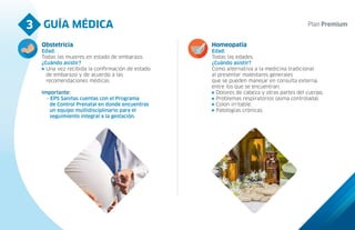 GUÍA MÉDICA
3
Obstetricia
Edad:
Todas las mujeres en estado de embarazo.
¿Cuándo asistir?
Una vez recibida la confirmación de estado
de embarazo y de acuerdo a las
recomendaciones médicas.
Importante:
- EPS Sanitas cuentas con el Programa
de Control Prenatal en donde encuentras
un equipo multidisciplinario para el
seguimiento integral a la gestación.
Homeopatía
Edad:
Todas las edades.
¿Cuándo asistir?
Como alternativa a la medicina tradicional
al presentar malestares generales
que se pueden manejar en consulta externa,
entre los que se encuentran:
Dolores de cabeza y otras partes del cuerpo.
Problemas respiratorios (asma controlada).
Colon irritable.
Patologías crónicas.
 