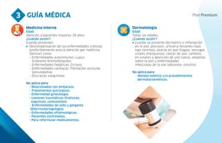 GUÍA MÉDICA
3
Medicina Interna
Edad:
Atención a pacientes mayores 18 años.
¿Cuándo asistir?
Cuando presentes:
Descompensación de tus enfermedades crónicas
(preferiblemente previa atención por medicina
familiar) como:
- Enfermedades autoinmunes: Lupus,
Síndrome Antifosfolípidos.
- Enfermedades hepáticas: Cirrosis.
- Enfermedades cardíacas: Fibrilación auricular,
Valvulopatías.
- Discrasias sanguíneas
No aplica para:
- Relacionados con embarazo.
- Tratamientos quirúrgicos.
- Enfermedad ginecología.
- Lesiones traumáticas (fracturas;
esguinces, contusiones).
- Enfermedades de oído y garganta
(Otorrinolaringología).
- Enfermedades oftalmológicas.
- Pacientes controlados.
- Para reformular medicamentos.
Dermatología
Edad:
Todas las edades.
¿Cuándo asistir?
Cuando se presente dermatitis o inflamación
en la piel, psoriasis, urticaria (lesiones rojas
tipo ronchas), úlceras en piel (llagas), verrugas
virales (mezquinos), cáncer de piel, cambios
en lunares o aparición de uno nuevo, ampollas
sobre la piel y enfermedades
infecciosas de la piel (abscesos, celulitis).
No aplica para:
- Manejo estético y/o procedimientos
dermatocosméticos.
 