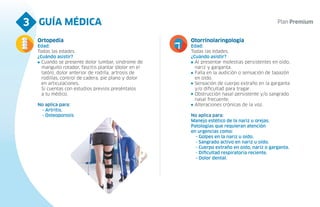 GUÍA MÉDICA
3
Ortopedia
Edad:
Todas las edades.
¿Cuándo asistir?
Cuando se presente dolor lumbar, síndrome de
manguito rotador, fascitis plantar (dolor en el
talón), dolor anterior de rodilla, artrosis de
rodillas, control de cadera, pie plano y dolor
en articulaciones.
Si cuentas con estudios previos preséntalos
a tu médico.
No aplica para:
- Artritis.
- Osteoporosis
Otorrinolaringología
Edad:
Todas las edades.
¿Cuándo asistir?
Al presentar molestias persistentes en oído,
nariz y garganta.
Falla en la audición o sensación de tapazón
en oído.
Sensación de cuerpo extraño en la garganta
y/o dificultad para tragar.
Obstrucción nasal persistente y/o sangrado
nasal frecuente.
Alteraciones crónicas de la voz.
No aplica para:
Manejo estético de la nariz u orejas.
Patologías que requieran atención
en urgencias como:
- Golpes en la nariz u oído.
- Sangrado activo en nariz u oído.
- Cuerpo extraño en oído, nariz o garganta.
- Dificultad respiratoria reciente.
- Dolor dental.
 