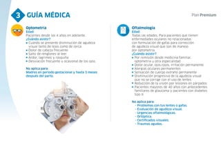 GUÍA MÉDICA
3
Optometría
Edad:
Pacientes desde los 4 años en adelante.
¿Cuándo asistir?
Cuando se presente disminución de agudeza
visual tanto de lejos como de cerca
Dolor de cabeza frecuente
Salto de renglones al leer
Ardor, lagrimeo y rasquiña
Desviación frecuente u ocasional de los ojos.
No aplica para:
Madres en período gestacional y hasta 3 meses
después del parto.
Oftalmología
Edad:
Todas las edades. Para pacientes que tienen
enfermedades oculares no relacionadas
con formulación de gafas para corrección
de agudeza visual que son de manejo
por optometría.
¿Cuándo asistir?
Por remisión desde medicina familiar,
optometría u otra especialidad
Dolor ocular, ojos rojos, irritación permanente
Alergias oculares permanentes
Sensación de cuerpo extraño permanente
Disminución progresiva de la agudeza visual
que no se corrige con el uso de lentes
Reducción de la visión por lesiones en párpados
Pacientes mayores de 40 años con antecedentes
familiares de glaucoma y pacientes con diabetes
tipo II.
No aplica para:
- Problemas con tus lentes o gafas.
- Evaluación de agudeza visual.
- Urgencias oftalmológicas.
- Ortóptica.
- Certificados visuales.
- Traumas agudos.
 