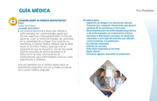 3 GUÍA MÉDICA
4
No aplica para:
- Ingestión de drogas y/o sustancias tóxicas.
- Traumas por cualquier mecanismo que genere
pérdida de la conciencia o fracturas.
- Descompensación de enfermedad psiquiátrica
o de enfermedades en tratamiento crónico.
- Lesiones o afecciones causadas en desastres
naturales u otro tipo de eventos que afecten
colectivamente a la población.
- Accidentes laborales.
- Intento de suicidio.
- Dificultad respiratoria reciente.
- Dolor dental.
- Síntomas agudos asociados al embarazo.
¿Cuándo pedir el médico domiciliario?
Edad:
Todas las edades.
¿Cuándo solicitarla?
La consulta domiciliaria busca dar manejo a
enfermedades con sintomatología aguda que
NO son urgencias y NO comprometen la vida del
paciente, y por su condición pueden ser atendidas
en la comodidad de su hogar. Esta consulta no
reemplaza el control médico habitual que se debe
llevar en el centro médico asignado o en el
programa en que se encuentre inscrito. No puede
hacerse consultas de control prenatal en el
domicilio ni se hace reformulación de
medicamentos para enfermedades crónicas como
hipertensión y diabetes.
Una vez atendido por el médico domiciliario se
recomienda programar cita con el médico tratante
en el centro médico asignado.
 