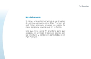 Apreciado usuario:
Te damos una cordial bienvenida a nuestro plan
de atención complementaria Plan Premium, el
cual hemos diseñado pensando en prestar la
mejor atención y servicio para ti y tu familia.
Esta guía tiene como fin orientarte para que
accedas a los servicios de salud, de acuerdo con
las coberturas y condiciones contratadas en el
Plan Premium.
 
