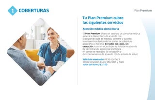 COBERTURAS
1
4
los siguientes servicios
El Plan Premium ofrece el servicio de consulta médica
general a domicilio y de acuerdo con
la disponibilidad de médico, siempre y cuando
te encuentres dentro de las zonas de cobertura
geográfica y horaria. En todos los casos, sin
excepción, este servicio deberás solicitarlo a través
de la central de asistencia telefónica,
en donde se realizará la validación y
direccionamiento de acuerdo con tu estado de salud.
Solicítalo marcando #936 opción 3
(desde celulares Claro, Movistar y Tigo)
Valor del bono $12.100
Atención médica domiciliaria
Tu Plan Premium cubre
 